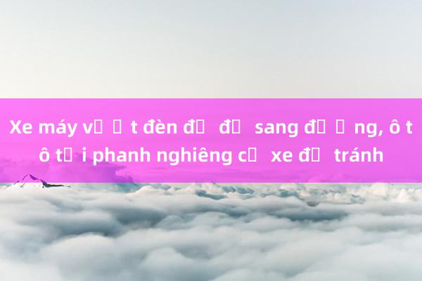 Xe máy vượt đèn đỏ để sang đường， ô tô tải phanh nghiêng cả xe để tránh