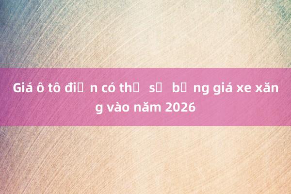 Giá ô tô điện có thể sẽ bằng giá xe xăng vào năm 2026