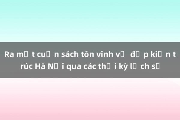 Ra mắt cuốn sách tôn vinh vẻ đẹp kiến trúc Hà Nội qua các thời kỳ lịch sử