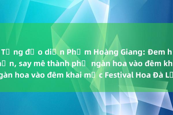 Tổng đạo diễn Phạm Hoàng Giang: Đem hết cảm xúc yêu mến, say mê thành phố ngàn hoa vào đêm khai mạc Festival Hoa Đà Lạt