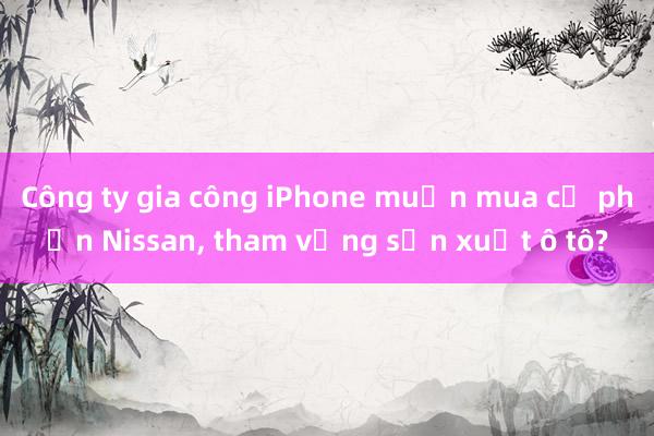 Công ty gia công iPhone muốn mua cổ phần Nissan, tham vọng sản xuất ô tô?