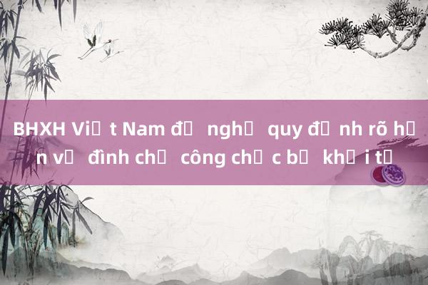 BHXH Việt Nam đề nghị quy định rõ hơn về đình chỉ công chức bị khởi tố