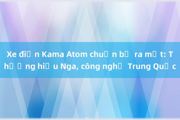 Xe điện Kama Atom chuẩn bị ra mắt: Thương hiệu Nga, công nghệ Trung Quốc