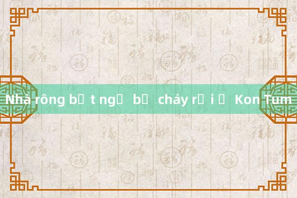 Nhà rông bất ngờ bị cháy rụi ở Kon Tum