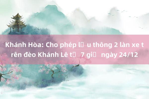 Khánh Hòa: Cho phép lưu thông 2 làn xe trên đèo Khánh Lê từ 7 giờ ngày 24/12 