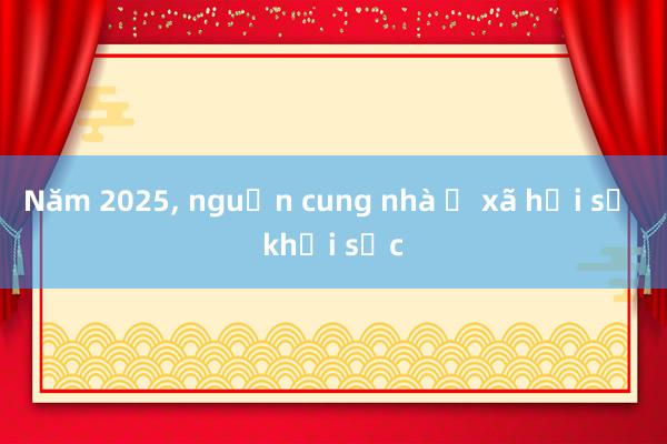 Năm 2025， nguồn cung nhà ở xã hội sẽ khởi sắc