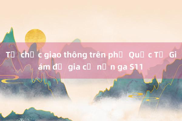 Tổ chức giao thông trên phố Quốc Tử Giám để gia cố nền ga S11 