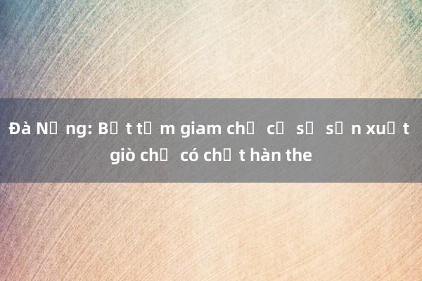 Đà Nẵng: Bắt tạm giam chủ cơ sở sản xuất giò chả có chất hàn the