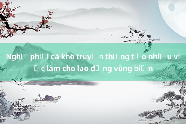 Nghề phơi cá khô truyền thống tạo nhiều việc làm cho lao động vùng biển